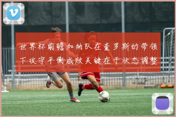 世界杯前瞻加纳队在奎罗斯的带领下攻守平衡成败关键在于状态调整