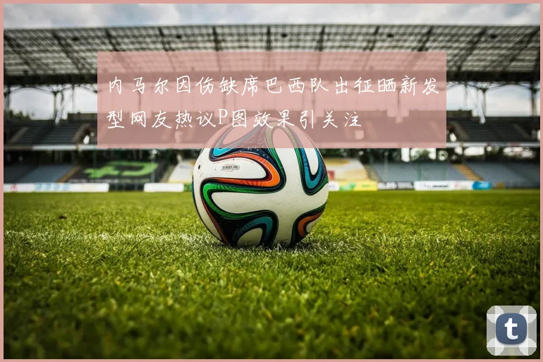 内马尔因伤缺席巴西队出征晒新发型网友热议P图效果引关注