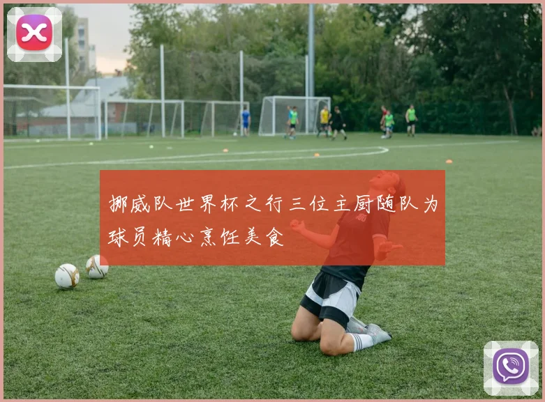 挪威队世界杯之行三位主厨随队为球员精心烹饪美食