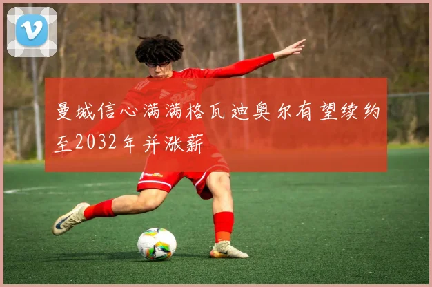 曼城信心满满格瓦迪奥尔有望续约至2032年并涨薪