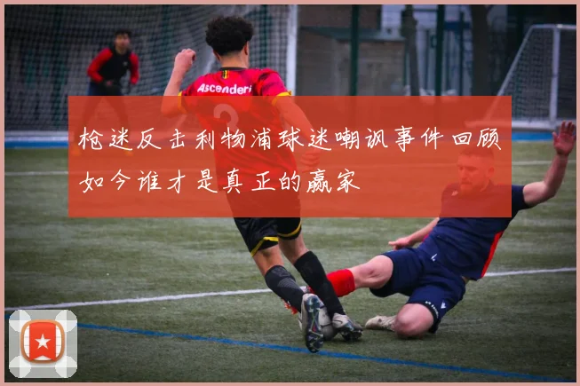 枪迷反击利物浦球迷嘲讽事件回顾如今谁才是真正的赢家