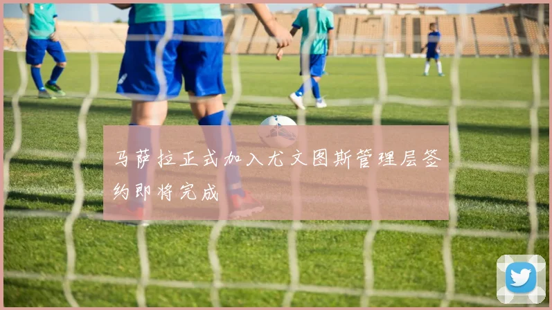 马萨拉正式加入尤文图斯管理层签约即将完成