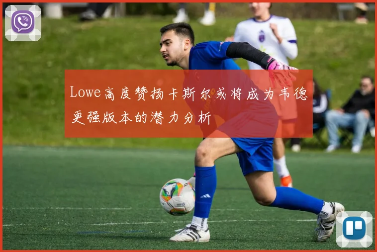 Lowe高度赞扬卡斯尔或将成为韦德更强版本的潜力分析