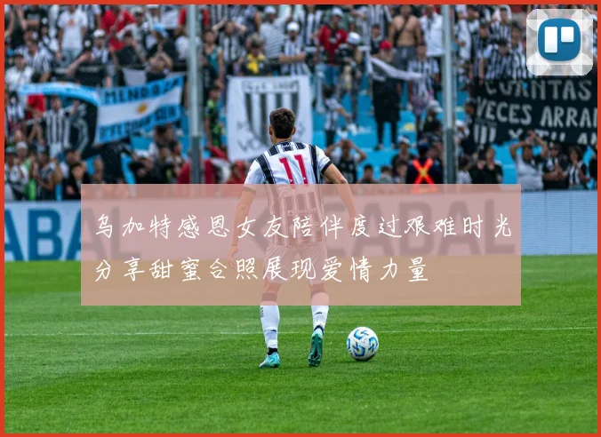 乌加特感恩女友陪伴度过艰难时光分享甜蜜合照展现爱情力量