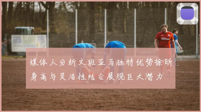 媒体人分析文班亚马独特优势徐昕身高与灵活性结合展现巨大潜力