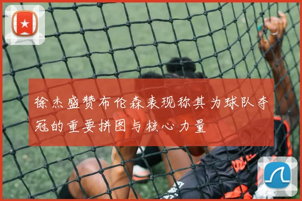 徐杰盛赞布伦森表现称其为球队夺冠的重要拼图与核心力量